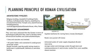 PLANNING PRINCIPLE OF ROMAN CIVILISATION
ARCHITECTONIC TYPOLOGY:
Religious building: templeCivil buildings:Public:
basilicas, bathsSpectacles: theatre, amphitheatre,
circusCommemorative: Triumph arch, columnFunerary:
tombsEngineering
works:BridgesAqueductsDomestic:House, villas, Palace
TECHNOLOGY ADVANCEMENT:
They were more advanced than the Greeks in terms of
technological skillswhich they used to develop better
infrastructural facilities and constructiontechniques.
• Lime and concrete was invented.
• All public Toilets were connected to underground
sewerage system.
People normally used the public latrines leads to
betterment in publichealth. Methods of centralize
heating
Applied mechanics for moving heavy masses developed.
Roads were paved with stones
Advanced system of water supply (Aqueducts &water
reservoirs),
sewage system and drainage system through ducts and
undergroundsewers in semi-circular vaulted form were used(like
cloaca maxima).
 
