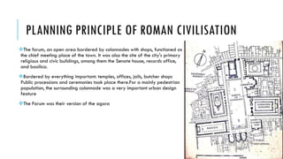PLANNING PRINCIPLE OF ROMAN CIVILISATION
The forum, an open area bordered by colonnades with shops, functioned as
the chief meeting place of the town. It was also the site of the city's primary
religious and civic buildings, among them the Senate house, records office,
and basilica.
Bordered by everything important: temples, offices, jails, butcher shops
Public processions and ceremonies took place there.For a mainly pedestrian
population, the surrounding colonnade was a very important urban design
feature
The Forum was their version of the agora
 