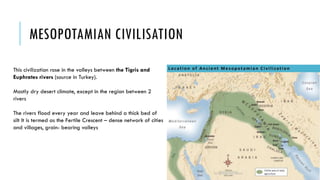 MESOPOTAMIAN CIVILISATION
This civilization rose in the valleys between the Tigris and
Euphrates rivers (source in Turkey).
Mostly dry desert climate, except in the region between 2
rivers
The rivers flood every year and leave behind a thick bed of
silt It is termed as the Fertile Crescent – dense network of cities
and villages, grain- bearing valleys
 