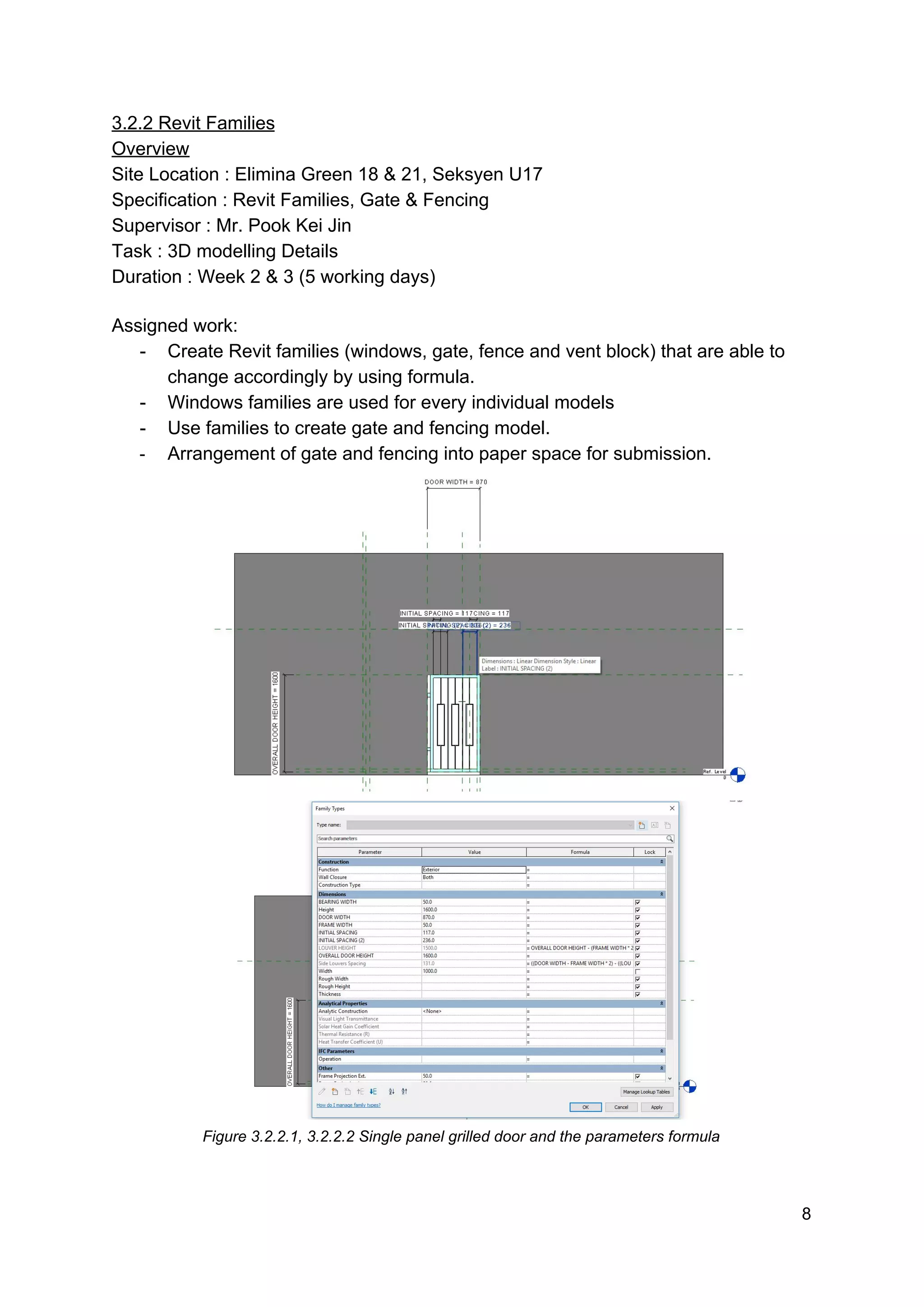 3.2.2 Revit Families
Overview
Site Location : Elimina Green 18 & 21, Seksyen U17
Specification : Revit Families, Gate & Fencing
Supervisor : Mr. Pook Kei Jin
Task : 3D modelling Details
Duration : Week 2 & 3 (5 working days)
Assigned work:
- Create Revit families (windows, gate, fence and vent block) that are able to
change accordingly by using formula.
- Windows families are used for every individual models
- Use families to create gate and fencing model.
- Arrangement of gate and fencing into paper space for submission.
Figure 3.2.2.1, 3.2.2.2 Single panel grilled door and the parameters formula
8
 
