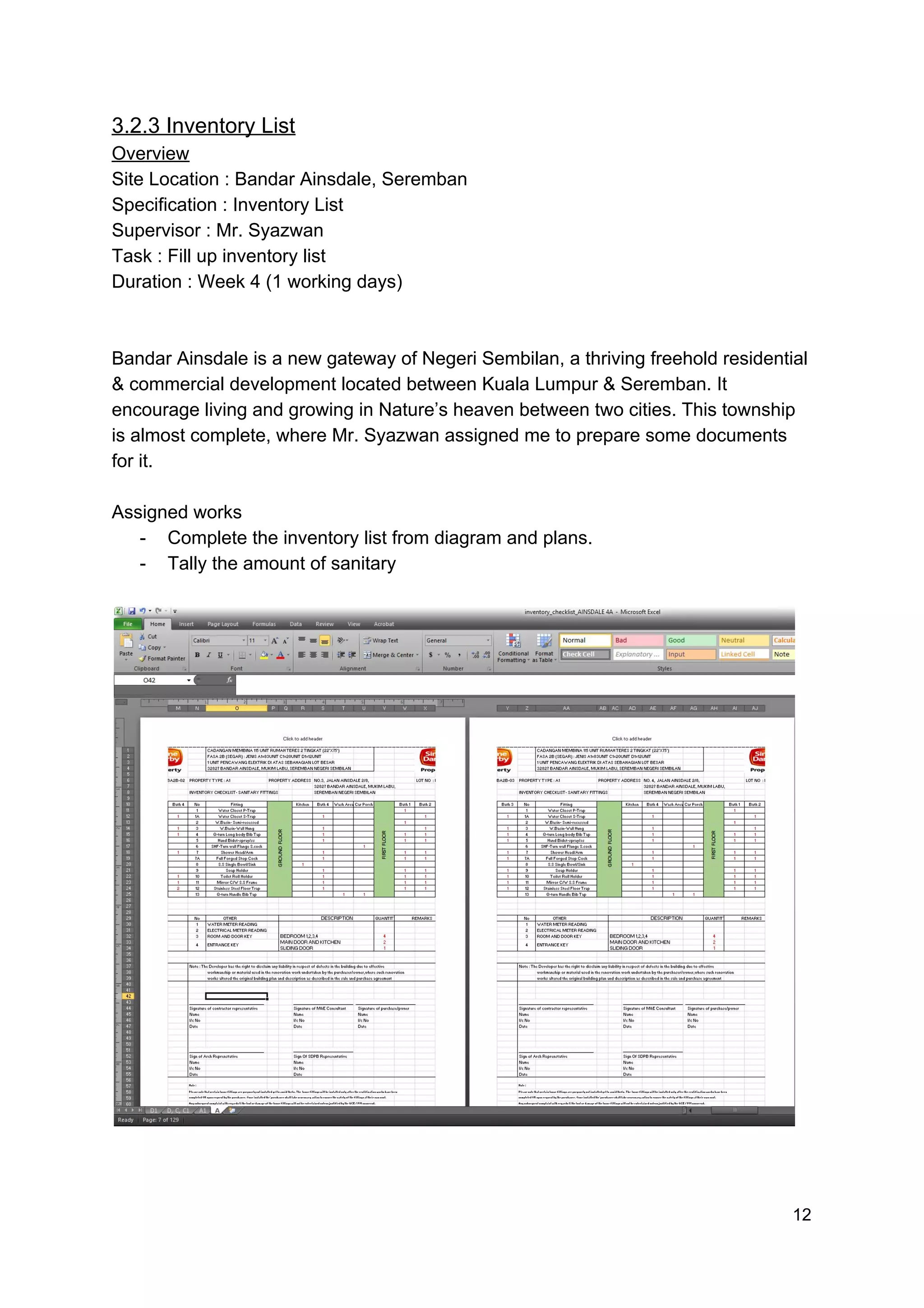 3.2.3 Inventory List
Overview
Site Location : Bandar Ainsdale, Seremban
Specification : Inventory List
Supervisor : Mr. Syazwan
Task : Fill up inventory list
Duration : Week 4 (1 working days)
Bandar Ainsdale is a new gateway of Negeri Sembilan, a thriving freehold residential
& commercial development located between Kuala Lumpur & Seremban. It
encourage living and growing in Nature’s heaven between two cities. This township
is almost complete, where Mr. Syazwan assigned me to prepare some documents
for it.
Assigned works
- Complete the inventory list from diagram and plans.
- Tally the amount of sanitary
12
 