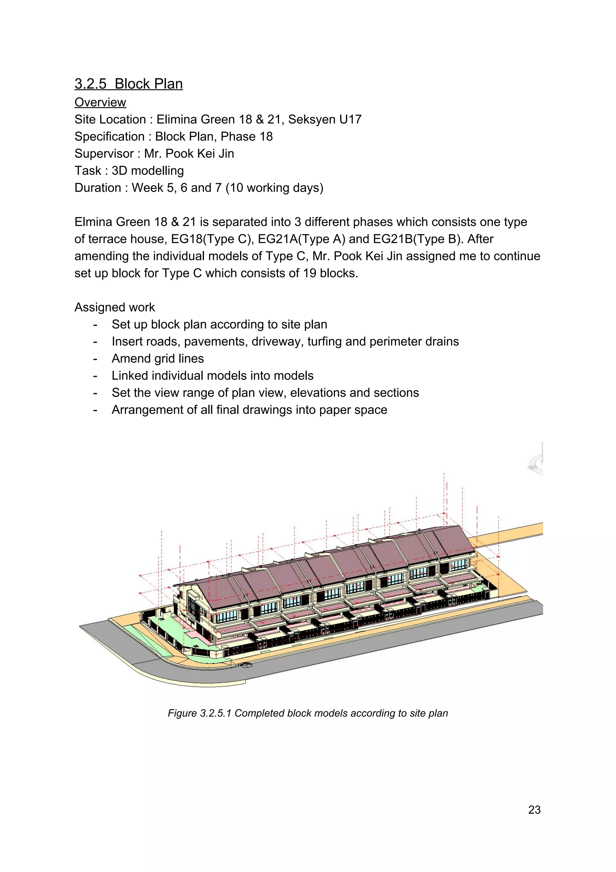 3.2.5 Block Plan
Overview
Site Location : Elimina Green 18 & 21, Seksyen U17
Specification : Block Plan, Phase 18
Supervisor : Mr. Pook Kei Jin
Task : 3D modelling
Duration : Week 5, 6 and 7 (10 working days)
Elmina Green 18 & 21 is separated into 3 different phases which consists one type
of terrace house, EG18(Type C), EG21A(Type A) and EG21B(Type B). After
amending the individual models of Type C, Mr. Pook Kei Jin assigned me to continue
set up block for Type C which consists of 19 blocks.
Assigned work
- Set up block plan according to site plan
- Insert roads, pavements, driveway, turfing and perimeter drains
- Amend grid lines
- Linked individual models into models
- Set the view range of plan view, elevations and sections
- Arrangement of all final drawings into paper space
Figure 3.2.5.1 Completed block models according to site plan
23
 