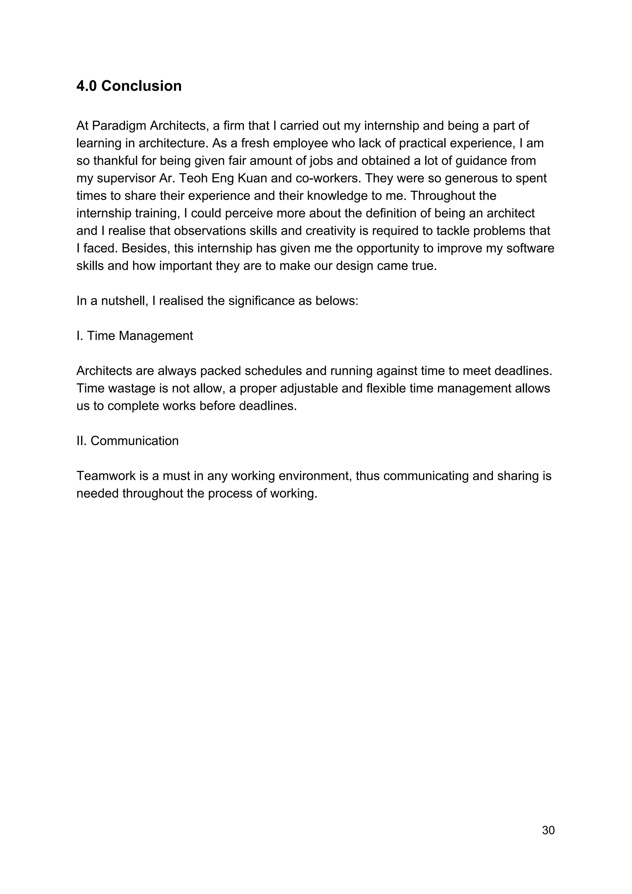 4.0 Conclusion
At Paradigm Architects, a firm that I carried out my internship and being a part of
learning in architecture. As a fresh employee who lack of practical experience, I am
so thankful for being given fair amount of jobs and obtained a lot of guidance from
my supervisor Ar. Teoh Eng Kuan and co-workers. They were so generous to spent
times to share their experience and their knowledge to me. Throughout the
internship training, I could perceive more about the definition of being an architect
and I realise that observations skills and creativity is required to tackle problems that
I faced. Besides, this internship has given me the opportunity to improve my software
skills and how important they are to make our design came true.
In a nutshell, I realised the significance as belows:
I. Time Management
Architects are always packed schedules and running against time to meet deadlines.
Time wastage is not allow, a proper adjustable and flexible time management allows
us to complete works before deadlines.
II. Communication
Teamwork is a must in any working environment, thus communicating and sharing is
needed throughout the process of working.
30
 