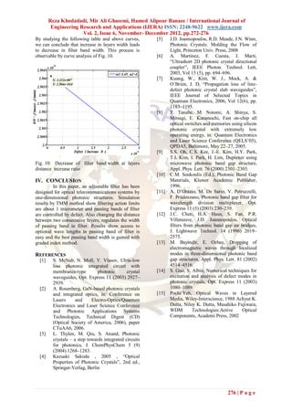 Reza Khodadadi, Mir Ali Ghasemi, Hamed Alipour Banaee / International Journal of
         Engineering Research and Applications (IJERA) ISSN: 2248-9622 www.ijera.com
                      Vol. 2, Issue 6, November- December 2012, pp.272-276
By studying the following table and above curves,        [5]    J.D. Joannopoulos, R.D. Meade, J.N. Winn,
we can conclude that increase in layers width leads             Photonic Crystals: Molding the Flow of
to decrease in filter band width. This process is               Light, Princeton Univ. Press, 2008
observable by curve analysis of Fig. 10.                 [6]    A. Martinez, F. Cuesta, J. Marti,
                                                                “Ultrashort 2D photonic crystal directional
                                                                coupler”, IEEE Photon. Technol. Lett,
                                                                2003, Vol 15 (5), pp. 694–696.
                                                         [7]    Kuang, W., Kim, W. J., Mock, A. &
                                                                O’Brien, J. D, “Propagation loss of line-
                                                                defect photonic crystal slab waveguides”,
                                                                IEEE Journal of Selected Topics in
                                                                Quantum Electronics, 2006, Vol 12(6), pp.
                                                                1183–1195.
                                                         [8]    T. Tanabe, M. Notomi, A. Shinya, S.
                                                                Mitsugi, E. Kuramochi, Fast on-chip all
                                                                optical switches and memories using silicon
                                                                photonic crystal with extremely low
                                                                operating energy, in: Quantum Electronics
                                                                and Laser Science Conference (QELS’05),
                                                                QPDA5, Baltimore, May 22–27, 2005.
                                                         [9]    S.S. Oh, C.S. Kee, J.-E. Kim, H.Y. Park,
                                                                T.I. Kim, I. Park, H. Lim, Duplexer using
Fig. 10: Decrease of filter band width at layers                microwave photonic band gap structure,
distance increase ratio                                         Appl. Phys. Lett. 76 (2000) 2301–2303.
                                                         [10]   C.M. Soukoulis (Ed.), Photonic Band Gap
IV. CONCLUSION                                                  Materials, Kluwer Academic Publisher,
         In this paper, an adjustable filter has been           1996.
designed for optical telecommunications systems by       [11]   A. D’Orazio, M. De Sario, V. Petruzzelli,
one-dimensional photonic structures. Simulation                 F. Prudenzano, Photonic band gap filter for
results by TMM method show filtering action limits              wavelength division multiplexer, Opt.
are about 1 micrometer and passing bands of filter              Express 11 (3) (2003) 230–239.
are controlled by defect. Also changing the distance     [12]   J.C. Chen, H.A. Haus, S. Fan, P.R.
between two consecutive layers, regulates the width             Villeneuve, J.D. Joannopoulos, Optical
of passing band in filter. Results show access to               filters from photonic band gap air bridges,
optional wave lengths in passing band of filter is              J. Lightwave Technol. 14 (1996) 2019–
easy and the best passing band width is gained with             2575.
graded index method.                                     [13]   M. Bayindir, E. Ozbay, Dropping of
                                                                electromagnetic waves through localized
REFERENCES                                                      modes in three-dimensional photonic band
  [1]    S. McNab, N. Moll, Y. Vlasov, Ulrta-low                gap structures, Appl. Phys. Lett. 81 (2002)
         loss photonic integrated circuit with                  4514–4516.
         membrance-type         photonic       crystal   [14]   S. Guo, S. Albin, Numerical techniques for
         waveguides, Opt. Express 11 (2003) 2927–               excitation and analysis of defect modes in
         2939.                                                  photonic crystals, Opt. Express 11 (2003)
  [2]    A. Rosenberg, GaN-based photonic crystals              1080–1089.
         and integrated optics, in: Conference on        [15]   Pochi Yeh, Optical Waves in Layered
         Lasers      and     Electro-Optics/Quantum             Media, Wiley-Interscience, 1988 Achyut K.
         Electronics and Laser Science Conference               Dutta, Niloy K. Dutta, Masahiko Fujiwara,
         and Photonic Applications Systems                      WDM         Technologies:Active     Optical
         Technologies, Technical Digest (CD)                    Components, Academi Press, 2002
         (Optical Society of America, 2006), paper
         CTuAA6, 2006.
  [3]    L. Thylen, M. Qiu, S. Anand, Photonic
         crystals – a step towards integrated circuits
         for photonics, J. ChemPhysChem 5 (9)
         (2004) 1268–1283.
  [4]    Kazuaki Sakoda , 2005 , “Optical
         Properties of Photonic Crystals”, 2nd ed.,
         Springer-Verlag, Berlin




                                                                                            276 | P a g e
 