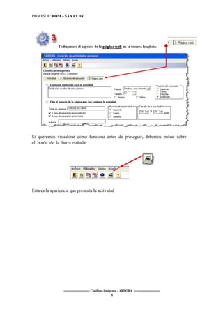 PROFESOR: ROM – SÁN RUDY




Si queremos visualizar como funciona antes de proseguir, debemos pulsar sobre
el botón de la barra estándar




Esta es la apariencia que presenta la actividad




                  ----------------------- Clasificar-Imágenes – ARDORA -----------------------
                                                       8
 