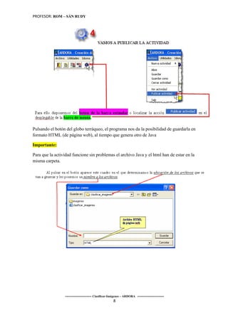 PROFESOR: ROM – SÁN RUDY




Pulsando el botón del globo terráqueo, el programa nos da la posibilidad de guardarla en
formato HTML (de página web), al tiempo que genera otro de Java

Importante:

Para que la actividad funcione sin problemas el archivo Java y el html han de estar en la
misma carpeta.




                 ----------------------- Clasificar-Imágenes – ARDORA -----------------------
                                                      8
 