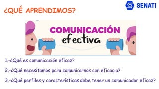 1.-¿Qué es comunicación eficaz?
2.-¿Qué necesitamos para comunicarnos con eficacia?
3.-¿Qué perfiles y características debe tener un comunicador eficaz?
¿QUÉ APRENDIMOS?
 