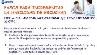PASOS PARA INCREMENTAR
LA HABILIDAD DE ESCUCHAR
EMPLEA UNA HABILIDAD PARA CONFIRMAR QUE ESTÁS ENTENDIENDO
AL OTRO:
Plantea una hipótesis acerca de lo que la otra está sintiendo emocionalmente.
Puedes usar dos métodos:
❖ Explicar a la otra persona cómo te sentirías si estuvieras en esa misma
situación. El objetivo es que se sienta comprendido y apoyado.
❖ Hacer preguntas suaves para ahondar más en los sentimientos de tu oyente y
para que este siga hablando. Las preguntas podrían ser “¿entonces te
sentías…?”, “¿eso te hizo pensar que…? etc.
 