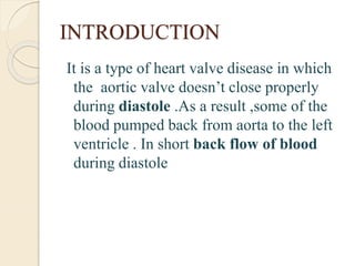 INTRODUCTION
It is a type of heart valve disease in which
the aortic valve doesn’t close properly
during diastole .As a result ,some of the
blood pumped back from aorta to the left
ventricle . In short back flow of blood
during diastole
 
