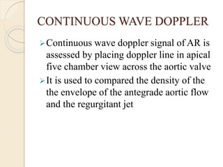 CONTINUOUS WAVE DOPPLER
Continuous wave doppler signal of AR is
assessed by placing doppler line in apical
five chamber view across the aortic valve
It is used to compared the density of the
the envelope of the antegrade aortic flow
and the regurgitant jet
 