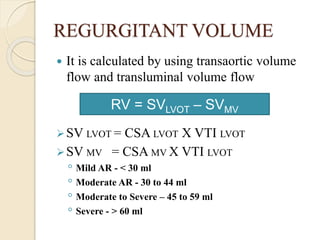 REGURGITANT VOLUME
 It is calculated by using transaortic volume
flow and transluminal volume flow
SV LVOT = CSA LVOT X VTI LVOT
SV MV = CSA MV X VTI LVOT
◦ Mild AR - < 30 ml
◦ Moderate AR - 30 to 44 ml
◦ Moderate to Severe – 45 to 59 ml
◦ Severe - > 60 ml
RV = SVLVOT – SVMV
 
