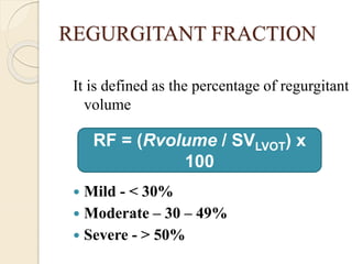 REGURGITANT FRACTION
It is defined as the percentage of regurgitant
volume
 Mild - < 30%
 Moderate – 30 – 49%
 Severe - > 50%
RF = (Rvolume / SVLVOT) x
100
 