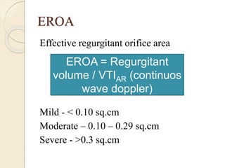 EROA
Effective regurgitant orifice area
Mild - < 0.10 sq.cm
Moderate – 0.10 – 0.29 sq.cm
Severe - >0.3 sq.cm
EROA = Regurgitant
volume / VTIAR (continuos
wave doppler)
 