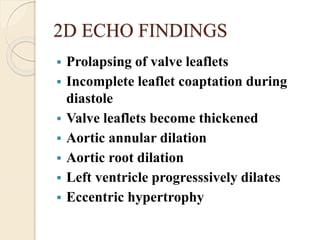 2D ECHO FINDINGS
 Prolapsing of valve leaflets
 Incomplete leaflet coaptation during
diastole
 Valve leaflets become thickened
 Aortic annular dilation
 Aortic root dilation
 Left ventricle progresssively dilates
 Eccentric hypertrophy
 