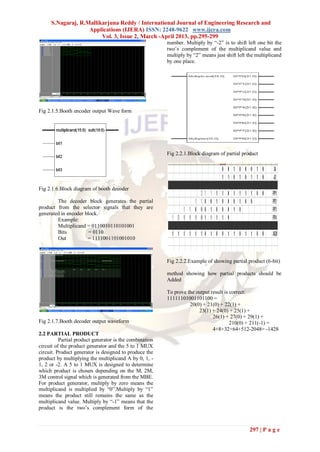 S.Nagaraj, R.Mallikarjuna Reddy / International Journal of Engineering Research and
                   Applications (IJERA) ISSN: 2248-9622 www.ijera.com
                        Vol. 3, Issue 2, March -April 2013, pp.295-299
                                                         number. Multiply by “-2” is to shift left one bit the
                                                         two‟s complement of the multiplicand value and
                                                         multiply by “2” means just shift left the multiplicand
                                                         by one place.




Fig 2.1.5.Booth encoder output Wave form




                                                         Fig 2.2.1.Block diagram of partial product




Fig 2.1.6.Block diagram of booth decoder

        The decoder block generates the partial
product from the selector signals that they are
generated in encoder block.
        Example:
        Multiplicand = 0110010110101001
        Bits           = 0110
        Out           = 1111001101001010



                                                         Fig 2.2.2.Example of showing partial product (6-bit)

                                                         method showing how partial products should be
                                                         Added

                                                         To prove the output result is correct:
                                                         11111101001101100 =
                                                                   20(0) + 21(0) + 22(1) +
                                                                       23(1) + 24(0) + 25(1) +
                                                                              26(1) + 27(0) + 29(1) +
Fig 2.1.7.Booth decoder output waveform                                                210(0) + 211(-1) =
                                                                              4+8+32+64+512-2048= -1428
2.2 PARTIAL PRODUCT
          Partial product generator is the combination
circuit of the product generator and the 5 to 1 MUX
circuit. Product generator is designed to produce the
product by multiplying the multiplicand A by 0, 1, -
1, 2 or -2. A 5 to 1 MUX is designed to determine
which product is chosen depending on the M, 2M,
3M control signal which is generated from the MBE.
For product generator, multiply by zero means the
multiplicand is multiplied by “0”.Multiply by “1”
means the product still remains the same as the
multiplicand value. Multiply by “-1” means that the
product is the two‟s complement form of the



                                                                                               297 | P a g e
 