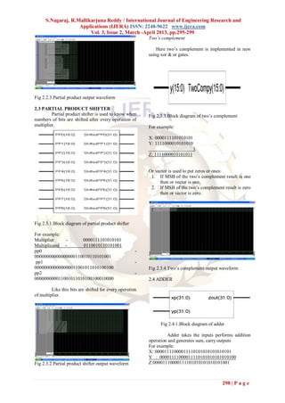 S.Nagaraj, R.Mallikarjuna Reddy / International Journal of Engineering Research and
                    Applications (IJERA) ISSN: 2248-9622 www.ijera.com
                         Vol. 3, Issue 2, March -April 2013, pp.295-299
                                                          Two’s complement

                                                              Here two‟s complement is implemented in new
                                                          using xor & or gates.




Fig 2.2.3.Partial product output waveform

2.3 PARTIAL PRODUCT SHIFTER                               .
         Partial product shifter is used to know when     Fig 2.3.3.Block diagram of two‟s complement
numbers of bits are shifted after every operation of
multiplier.                                               For example:

                                                          X: 0000111101010101
                                                          Y: 1111000010101010
                                                                                1
                                                          Z: 1111000010101011


                                                          Or vector is used to put zeros or ones:
                                                           1. If MSB of the two‟s complement result is one
                                                               then or vector is one.
                                                           2. If MSB of the two‟s complement result is zero
                                                               then or vector is zero.




Fig 2.3.1.Block diagram of partial product shifter

For example:
Multiplier   -      0000111101010101
Multiplicand -       0110010110101001
pp0                                                   -
00000000000000000110010110101001
 pp1                                                  -
000000000000000011001011010100100                         Fig 2.3.4.Two‟s complement output waveform
pp2                                                   -
000000000011001011010100100010000                         2.4 ADDER

         Like this bits are shifted for every operation
of multiplier.




                                                               Fig 2.4.1.Block diagram of adder

                                                                   Adder takes the inputs performs addition
                                                          operation and generates sum, carry outputs
                                                          For example:
                                                          X: 00001111000011110101010101010101
                                                          Y : 00001111000011110101010101010100
Fig 2.3.2.Partial product shifter output waveform         Z:00001110000111101010101010101001



                                                                                              298 | P a g e
 