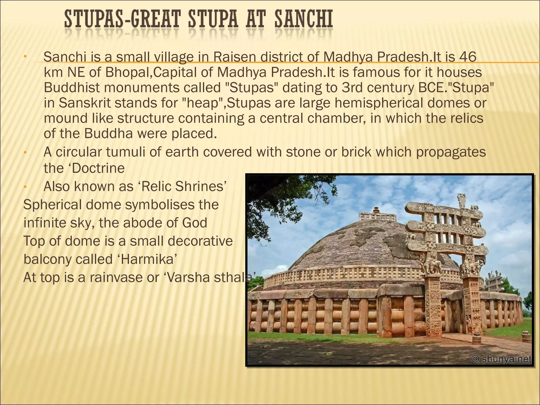 •   Sanchi is a small village in Raisen district of Madhya Pradesh.It is 46
    km NE of Bhopal,Capital of Madhya Pradesh.It is famous for it houses
    Buddhist monuments called "Stupas" dating to 3rd century BCE."Stupa"
    in Sanskrit stands for "heap",Stupas are large hemispherical domes or
    mound like structure containing a central chamber, in which the relics
    of the Buddha were placed.
•   A circular tumuli of earth covered with stone or brick which propagates
    the ‘Doctrine
•   Also known as ‘Relic Shrines’
Spherical dome symbolises the
infinite sky, the abode of God
Top of dome is a small decorative
balcony called ‘Harmika’
At top is a rainvase or ‘Varsha sthala’
 