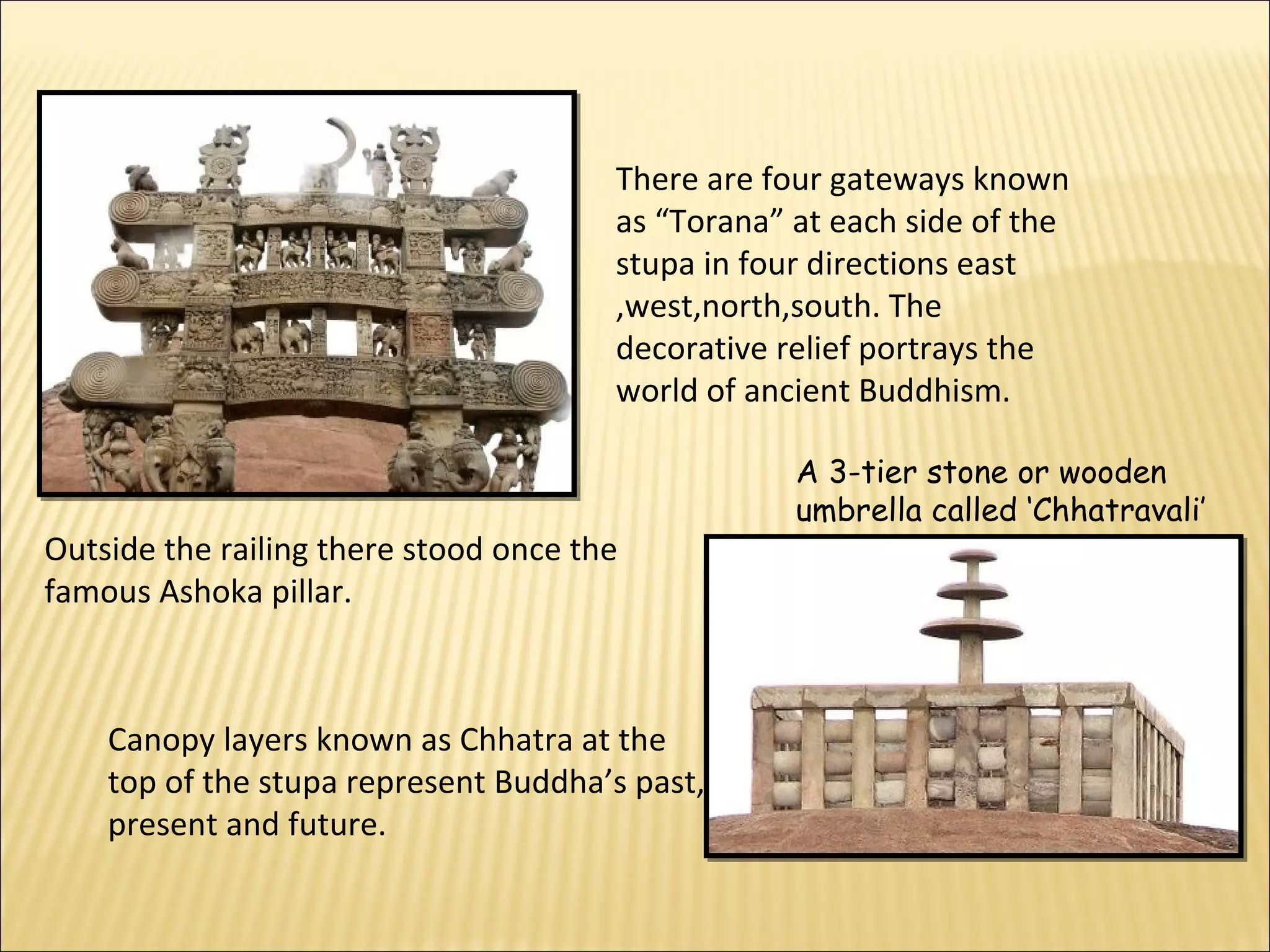 There are four gateways known
                                       as “Torana” at each side of the
                                       stupa in four directions east
                                       ,west,north,south. The
                                       decorative relief portrays the
                                       world of ancient Buddhism.

                                                   A 3-tier stone or wooden
                                                   umbrella called ‘Chhatravali’
Outside the railing there stood once the
famous Ashoka pillar.



    Canopy layers known as Chhatra at the
    top of the stupa represent Buddha’s past,
    present and future.
 
