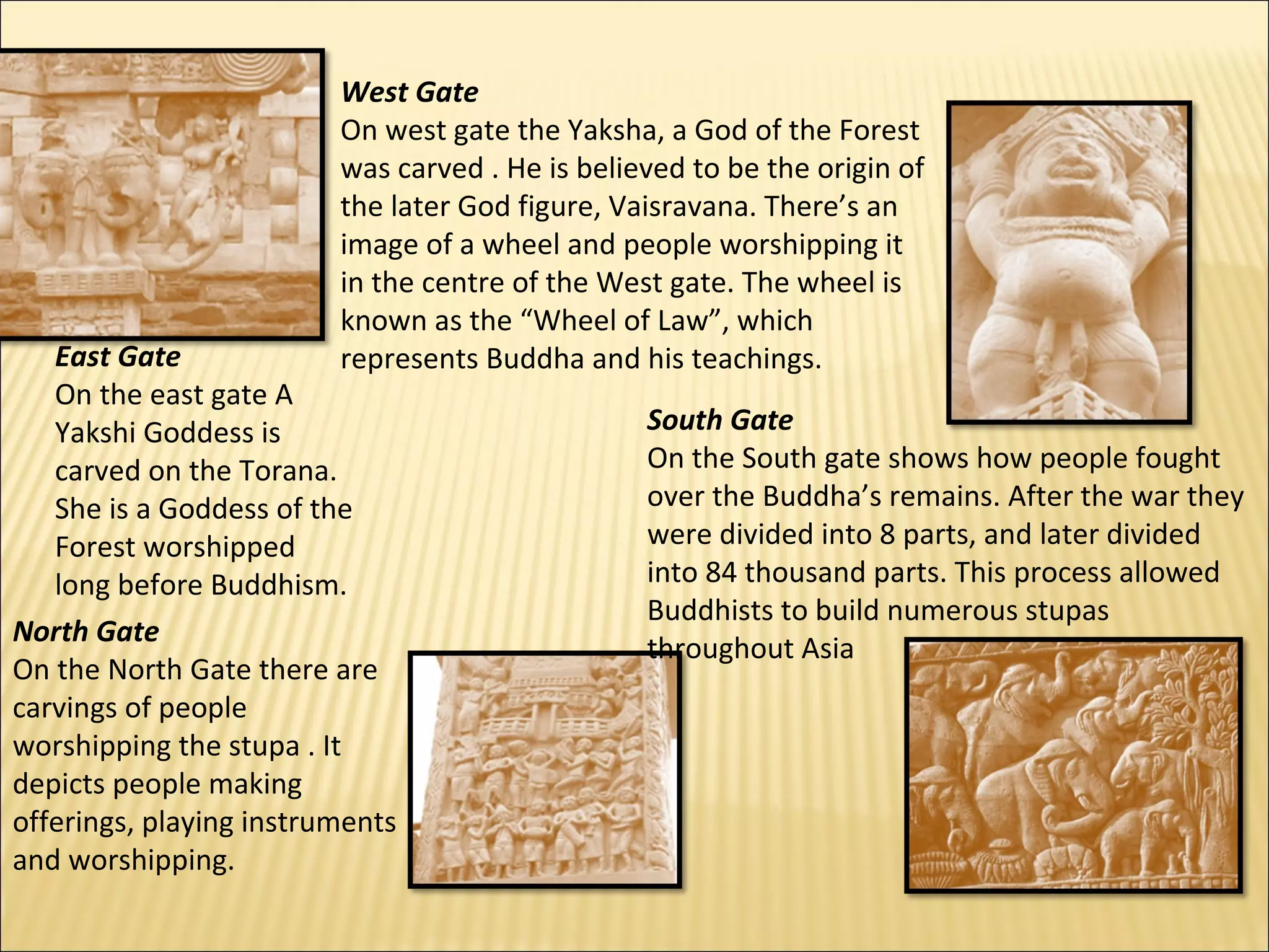 West Gate
                         On west gate the Yaksha, a God of the Forest
                         was carved . He is believed to be the origin of
                         the later God figure, Vaisravana. There’s an
                         image of a wheel and people worshipping it
                         in the centre of the West gate. The wheel is
                         known as the “Wheel of Law”, which
   East Gate             represents Buddha and his teachings.
   On the east gate A
   Yakshi Goddess is                             South Gate
   carved on the Torana.                         On the South gate shows how people fought
   She is a Goddess of the                       over the Buddha’s remains. After the war they
   Forest worshipped                             were divided into 8 parts, and later divided
   long before Buddhism.                         into 84 thousand parts. This process allowed
                                                 Buddhists to build numerous stupas
North Gate
                                                 throughout Asia
On the North Gate there are
carvings of people
worshipping the stupa . It
depicts people making
offerings, playing instruments
and worshipping.
 