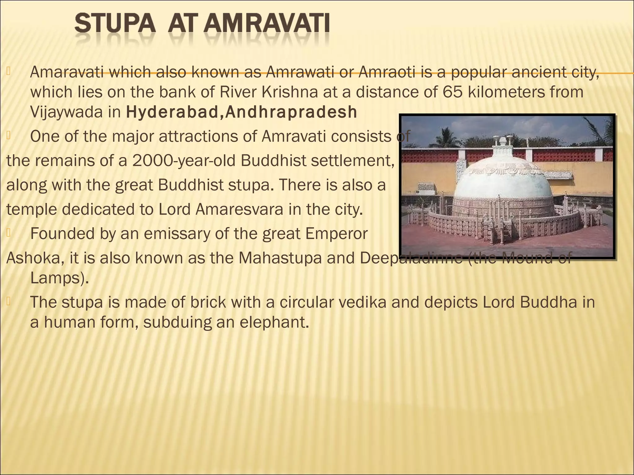   Amaravati which also known as Amrawati or Amraoti is a popular ancient city,
   which lies on the bank of River Krishna at a distance of 65 kilometers from
   Vijaywada in Hyderabad,Andhrapradesh
  One of the major attractions of Amravati consists of
the remains of a 2000-year-old Buddhist settlement,
along with the great Buddhist stupa. There is also a
temple dedicated to Lord Amaresvara in the city.
  Founded by an emissary of the great Emperor
Ashoka, it is also known as the Mahastupa and Deepaladinne (the Mound of
   Lamps).
  The stupa is made of brick with a circular vedika and depicts Lord Buddha in
   a human form, subduing an elephant.
 