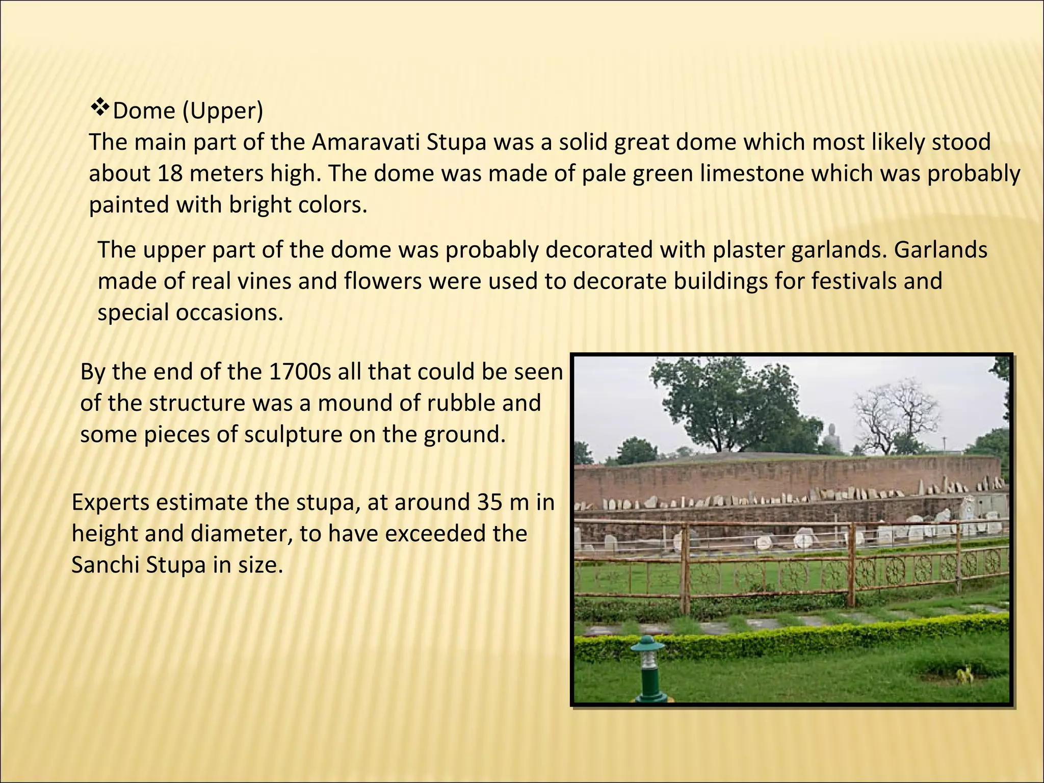 Dome (Upper)
 The main part of the Amaravati Stupa was a solid great dome which most likely stood
 about 18 meters high. The dome was made of pale green limestone which was probably
 painted with bright colors.
  The upper part of the dome was probably decorated with plaster garlands. Garlands
  made of real vines and flowers were used to decorate buildings for festivals and
  special occasions.

By the end of the 1700s all that could be seen
of the structure was a mound of rubble and
some pieces of sculpture on the ground.

Experts estimate the stupa, at around 35 m in
height and diameter, to have exceeded the
Sanchi Stupa in size.
 