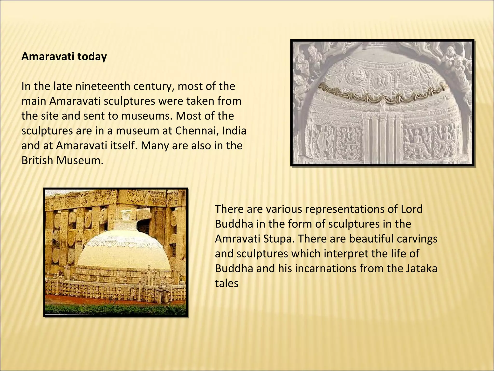 Amaravati today

In the late nineteenth century, most of the
main Amaravati sculptures were taken from
the site and sent to museums. Most of the
sculptures are in a museum at Chennai, India
and at Amaravati itself. Many are also in the
British Museum.


                                      There are various representations of Lord
                                      Buddha in the form of sculptures in the
                                      Amravati Stupa. There are beautiful carvings
                                      and sculptures which interpret the life of
                                      Buddha and his incarnations from the Jataka
                                      tales
 