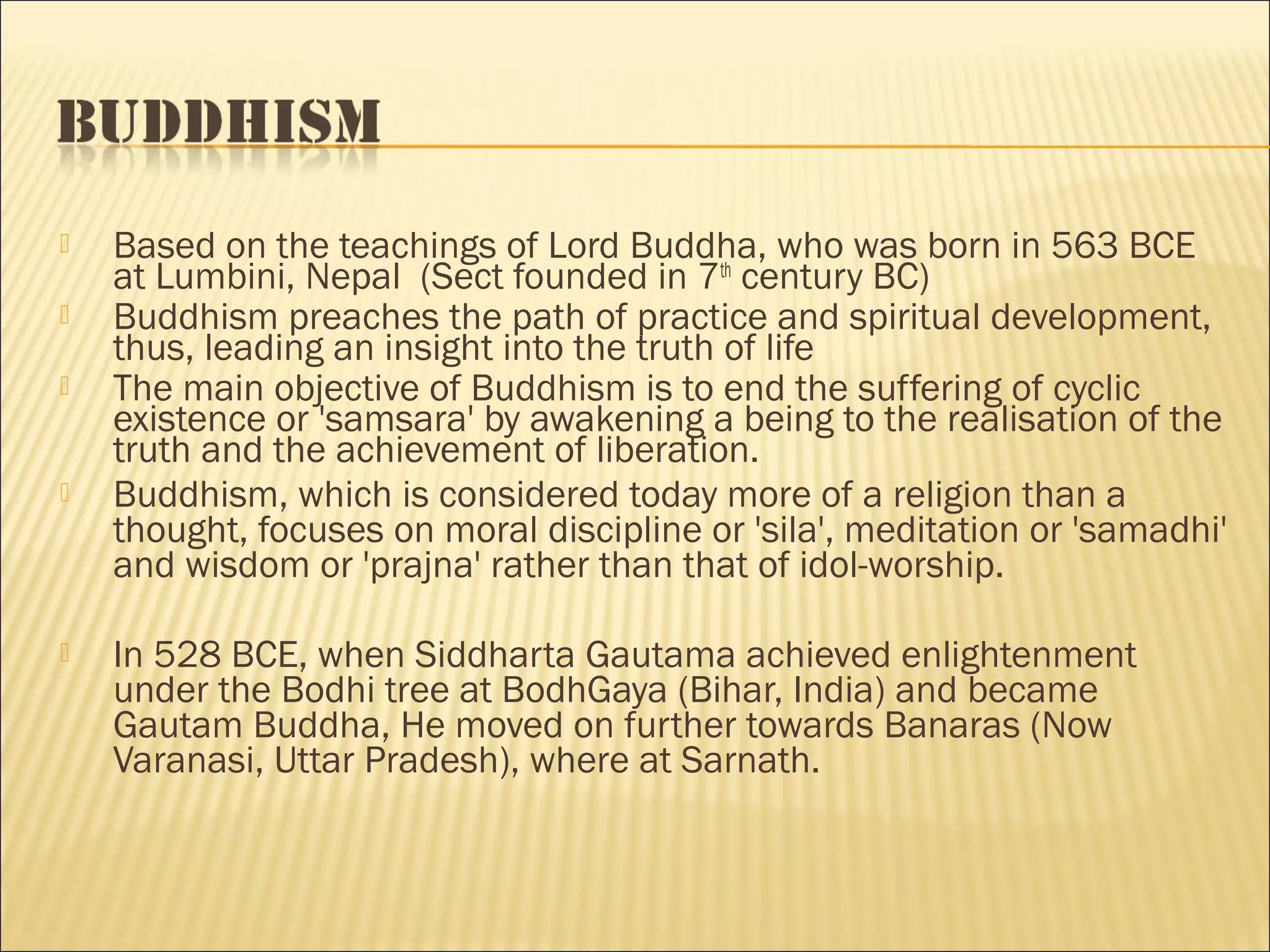    Based on the teachings of Lord Buddha, who was born in 563 BCE
    at Lumbini, Nepal (Sect founded in 7th century BC)
   Buddhism preaches the path of practice and spiritual development,
    thus, leading an insight into the truth of life
   The main objective of Buddhism is to end the suffering of cyclic
    existence or 'samsara' by awakening a being to the realisation of the
    truth and the achievement of liberation.
   Buddhism, which is considered today more of a religion than a
    thought, focuses on moral discipline or 'sila', meditation or 'samadhi'
    and wisdom or 'prajna' rather than that of idol-worship.

   In 528 BCE, when Siddharta Gautama achieved enlightenment
    under the Bodhi tree at BodhGaya (Bihar, India) and became
    Gautam Buddha, He moved on further towards Banaras (Now
    Varanasi, Uttar Pradesh), where at Sarnath.
 