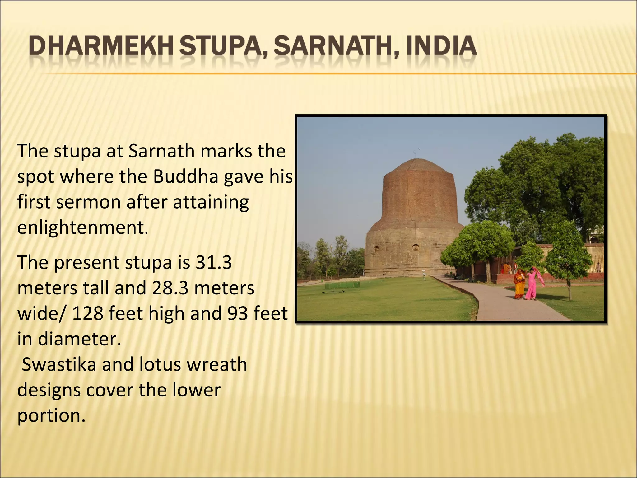 The stupa at Sarnath marks the
spot where the Buddha gave his
first sermon after attaining
enlightenment.
The present stupa is 31.3
meters tall and 28.3 meters
wide/ 128 feet high and 93 feet
in diameter.
 Swastika and lotus wreath
designs cover the lower
portion.
 