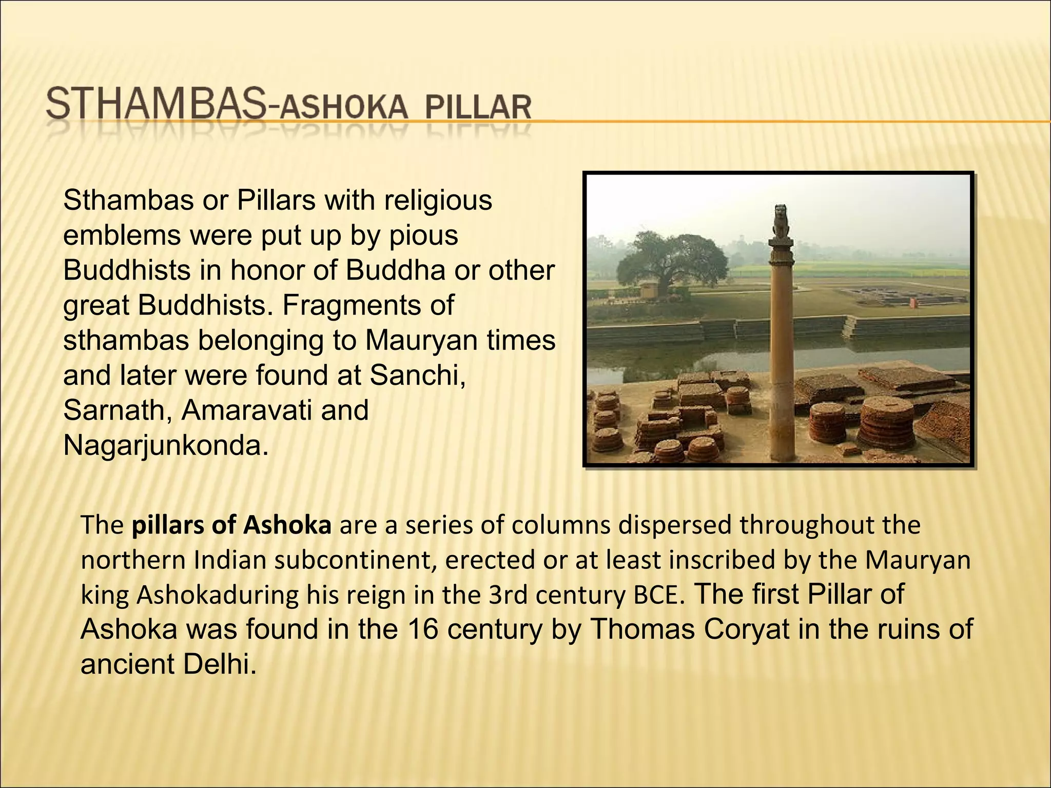 Sthambas or Pillars with religious
emblems were put up by pious
Buddhists in honor of Buddha or other
great Buddhists. Fragments of
sthambas belonging to Mauryan times
and later were found at Sanchi,
Sarnath, Amaravati and
Nagarjunkonda.

 The pillars of Ashoka are a series of columns dispersed throughout the
 northern Indian subcontinent, erected or at least inscribed by the Mauryan
 king Ashokaduring his reign in the 3rd century BCE. The first Pillar of
 Ashoka was found in the 16 century by Thomas Coryat in the ruins of
 ancient Delhi.
 