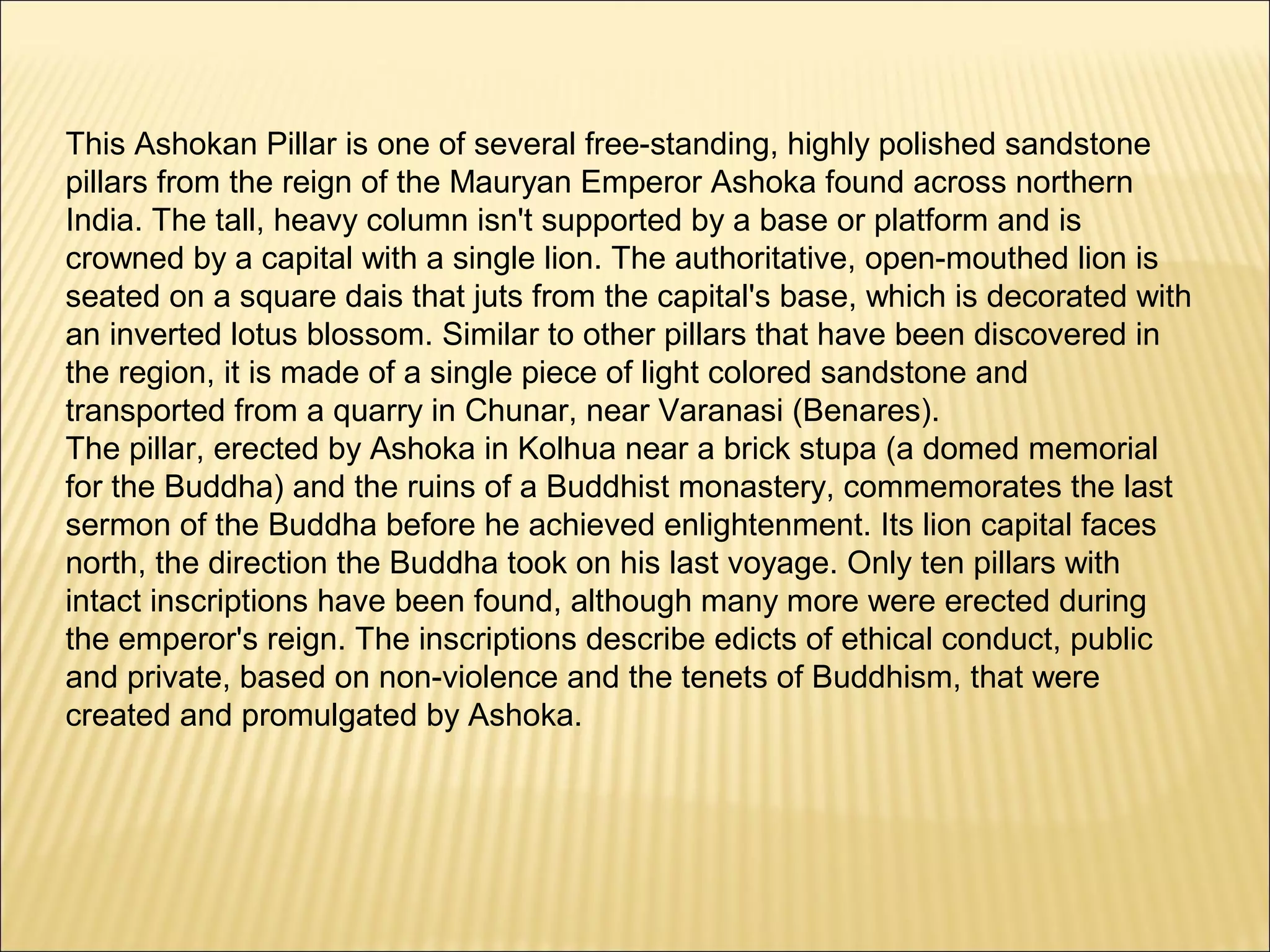 This Ashokan Pillar is one of several free-standing, highly polished sandstone
pillars from the reign of the Mauryan Emperor Ashoka found across northern
India. The tall, heavy column isn't supported by a base or platform and is
crowned by a capital with a single lion. The authoritative, open-mouthed lion is
seated on a square dais that juts from the capital's base, which is decorated with
an inverted lotus blossom. Similar to other pillars that have been discovered in
the region, it is made of a single piece of light colored sandstone and
transported from a quarry in Chunar, near Varanasi (Benares).
The pillar, erected by Ashoka in Kolhua near a brick stupa (a domed memorial
for the Buddha) and the ruins of a Buddhist monastery, commemorates the last
sermon of the Buddha before he achieved enlightenment. Its lion capital faces
north, the direction the Buddha took on his last voyage. Only ten pillars with
intact inscriptions have been found, although many more were erected during
the emperor's reign. The inscriptions describe edicts of ethical conduct, public
and private, based on non-violence and the tenets of Buddhism, that were
created and promulgated by Ashoka.
 