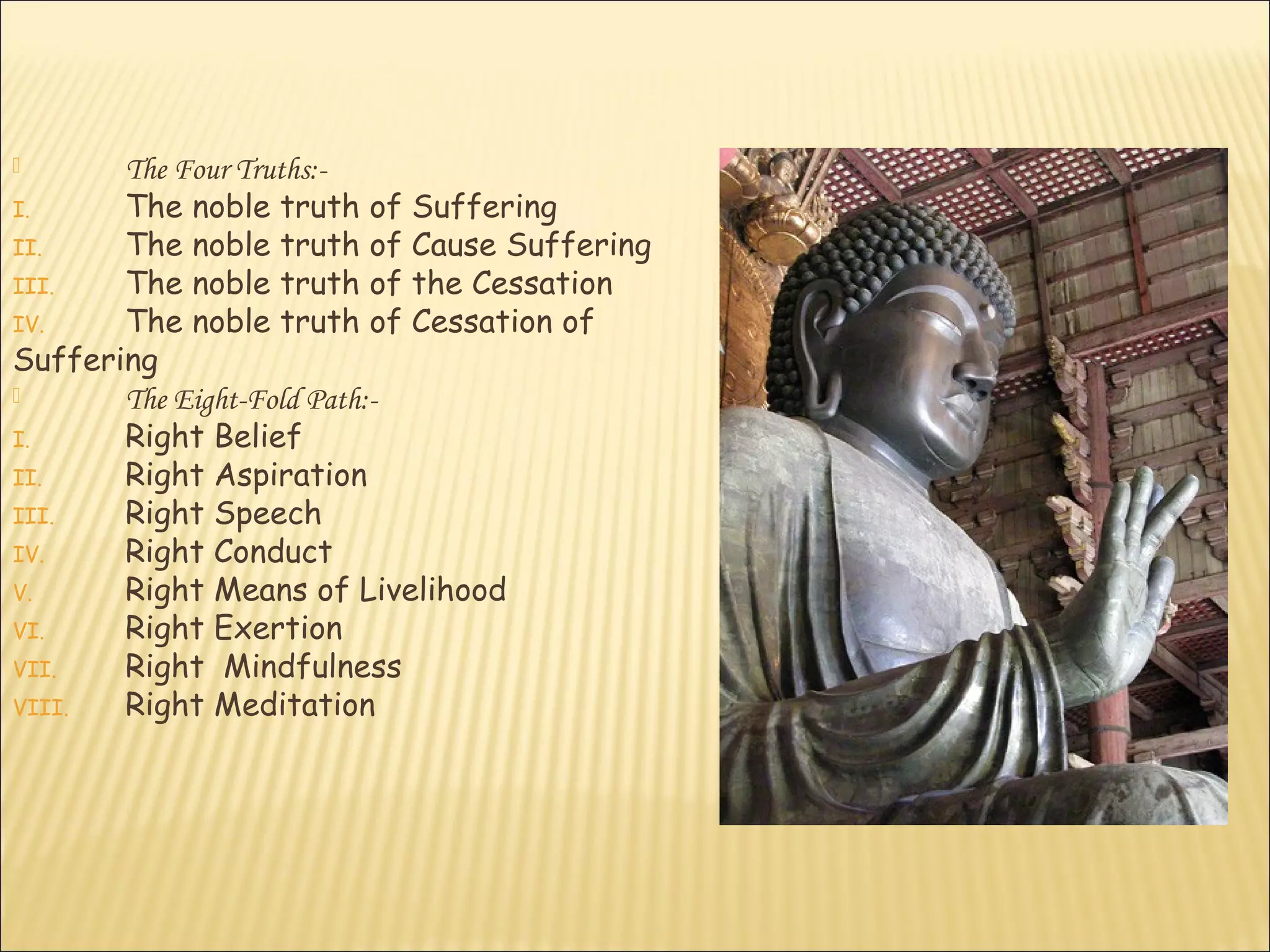       The Four Truths:-
I.     The noble truth of Suffering
II.    The noble truth of Cause Suffering
III.   The noble truth of the Cessation
IV.    The noble truth of Cessation of
Suffering
      The Eight-Fold Path:-
I.     Right Belief
II.    Right Aspiration
III.   Right Speech
IV.    Right Conduct
V.     Right Means of Livelihood
VI.    Right Exertion
VII.   Right Mindfulness
VIII.  Right Meditation
 
