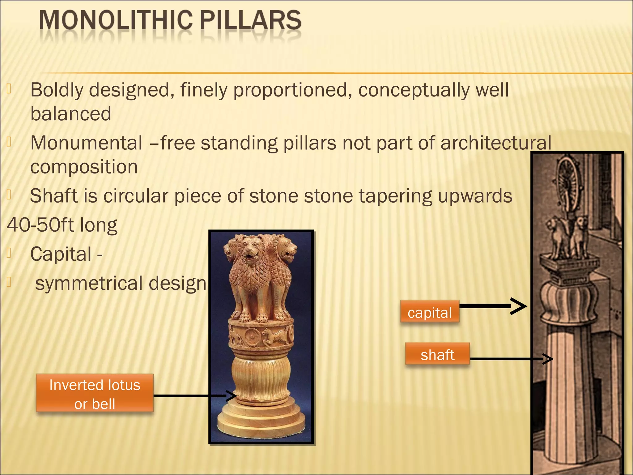  Boldly designed, finely proportioned, conceptually well
  balanced
 Monumental –free standing pillars not part of architectural
  composition
 Shaft is circular piece of stone stone tapering upwards

40-50ft long
 Capital -
  symmetrical design
                                            capital

                                              shaft
    Inverted lotus
        or bell
 
