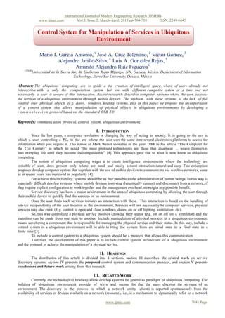 International Journal of Modern Engineering Research (IJMER)
                 www.ijmer.com            Vol.3, Issue.2, March-April. 2013 pp-704-708      ISSN: 2249-6645


                Control System for Manipulation of Services in Ubiquitous
                                     Environment

                 Mario I. García Antonio, 1 José A. Cruz Tolentino, 2 Victor Gómez, 3
                          Alejandro Jarillo-Silva, 4 Luis A. González Rojas, 5
                                 Amando Alejandro Ruíz Figueroa6
    123456
             Universidad de la Sierra Sur, St. Guillermo Rojas Mijangos S/N, Oaxaca, México. Department of Information
                                       Technology, Sierra Sur University, Oaxaca, México

Abstract: The ubiquitous computing are to guide a the creation of intelligent space, where of users already not
interaction with a only the computation system but on with different computer system at a time and not
necessarily a user is aware of this interaction. Recent research describes computer systems where the user accesses
the services of a ubiquitous environment through mobile devices. The problem with these systems is the lack of full
control over physical objects (e.g. doors, windows, heating systems, etc). In this paper, we propose the incorporation
of a control system that allows manipulation of physical objects in ubiquitous environments by developing a
c o m m u n i c a t i o n protocol based on the standard USB 2.0

Keywords: communication protocol, control system, ubiquitous environment.

                                                     I. INTRODUCTION
          Since the last years, a computer revolution is changing the way of acting in society. It is going to the era in
which a user controlling a PC, to the era where the user uses the same time several electronics platforms to access the
information when you require it. This notion of Mark Weiser viewable in the year 1988 in his article “The Computer for
the 21st Century” in which he noted “the most profound technologies are those that disappear ... weave themselves
into everyday life until they become indistinguishable” [8]. This approach gave rise to what is now know as ubiquitous
computing.
          The notion of ubiquitous computing wager a to create intelligence environments where the technology are
invisible of user, does present only where are need and easily a most interaction natural and easy. This conception
proposes develop computer system that together with the use of mobile devices to communicate via wireless networks, same
as in recent years has increased in popularity [4].
          For achieve this invisibility, systems should be as free possible to the administration of human beings. In this way is
especially difficult develop systems where mobile devices involving dynamically connect and disconnect from a network, if
they require explicit configuration to work together and the management overhead outweighs any possible benefit.
          Service discovery has been a major achievement in the area of ubiquitous computing by allowing the user through
their mobile device to quickly find the services of an environment.
          Once the user finds such services initiates an interaction with these. This interaction is based on the handling of
service independently of the user location in the environment. Services will not necessarily be computer services, physical
services may also exist. (E.g. control to open and close windows, doors, on or off lighting, ventilation, etc).
          So, this way controlling a physical service involves knowing their status (e.g. on or off on a ventilator) and the
transition can be made from one state to another. Include manipulation of physical services in a ubiquitous environment
means developing a component that is responsible for managing the physical service and their status. In this way, include a
control system in a ubiquitous environment will be able to bring the system from an initial state to a final state in a
finite time [3].
          To include a control system to a ubiquitous system should be a protocol that allows this communication.
          Therefore, the development of this paper is to include control system architecture of a ubiquitous environment
and the protocol to achieve the manipulation of a physical service.

                                                       II. HEADINGS
        The distribution of this article is divided into 4 sections, section III describes the related work on service
discovery systems, section IV presents the proposed control system and communication protocol, and section V presents
conclusions and future work arising from this research.

                                                   III. RELATED WORK
          Currently, the technological headway allow develop systems be geared to paradigm of ubiquitous computing. The
building of ubiquitous environment provide of ways and means for that the users discover the services of an
environment. The discovery is the process in which a network entity (client) is reported spontaneously from the
availability of services or devices available on a network (resource), i.e., is a mechanism to dynamically refer to a network

                                                           www.ijmer.com                                              704 | Page
 