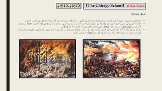 ‫حريق‬
‫شيكاغو‬
:
‫شيكاغو‬ ‫مدرسة‬
:
1870
‫م‬
-
1910
‫م‬
▪
‫بعد‬
‫التطور‬
‫والحيوية‬
‫والنهضة‬
‫التي‬
‫عاشتها‬
‫مدينة‬
‫شيكاغو‬
‫حدث‬
‫الحريق‬
‫الكبير‬
‫سنة‬
1871
‫م‬
‫حيث‬
‫أنها‬
‫من‬
‫أفظع‬
‫وأشد‬
‫الحرائق‬
‫في‬
‫العصر‬
‫الحديث‬
.
▪
‫اندلعت‬
‫النيران‬
‫في‬
‫مباني‬
‫المدينة‬
‫حيث‬
‫أن‬
90
%
‫من‬
‫منازل‬
‫المدينة‬
‫من‬
‫الخشب‬
‫واستمر‬
‫الحريق‬
‫مدة‬
3
‫أيام‬
‫من‬
8
‫إلي‬
10
‫أكتوبر‬
1871
‫م‬
.
‫وقدرت‬
‫الخسائر‬
‫ب‬
200
-
300
،‫شخص‬
‫وتلف‬
17000
‫باإلضافة‬،‫مبنى‬
‫إلى‬
‫األزمة‬
‫االقتصادية‬
‫عام‬
1873
‫م‬
▪
‫بالرغم‬
‫من‬
‫كل‬
‫ذلك‬
‫إال‬
‫أنه‬
‫حفز‬
‫الناس‬
‫على‬
‫التعمير‬
‫والبناء‬
،‫والتوسع‬
‫وقامت‬
‫شيكاغو‬
‫من‬
‫جديد‬
…
‫وقد‬
‫جذبت‬
‫المعماريين‬
‫واإلنشائيين‬
‫والتق‬
‫نيين‬
‫من‬
‫كل‬
‫أنحاء‬
‫الواليات‬
‫حتى‬
‫صدر‬
‫خالل‬
10
‫سنوات‬
‫بعد‬
‫الحريق‬
‫أكثر‬
‫من‬
10000
‫ترخيص‬
‫للبناء‬
.
 