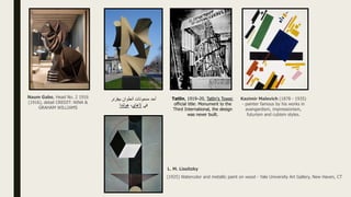 Naum Gabo, Head No. 2 1916
(1916), detail CREDIT: NINA &
GRAHAM WILLIAMS
‫بيفزنر‬ ‫أنطوان‬ ‫منحوتات‬ ‫أحد‬
‫في‬
‫الهاي‬
،
‫هولندا‬
Tatlin, 1919–20, Tatlin's Tower,
official title: Monument to the
Third International, the design
was never built.
Kazimir Malevich (1878 - 1935)
- painter famous by his works in
avangardism, impressionism,
futurism and cubism styles.
L. M. Lissitzky
(1925) Watercolor and metallic paint on wood - Yale University Art Gallery, New Haven, CT
 