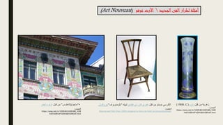 ‫بل‬ِ‫ق‬ ‫ن‬ِ‫م‬ ‫زهرية‬
‫داوم‬
(1900. C)
‫بل‬ِ‫ق‬ ‫ن‬ِ‫م‬ َ‫م‬ّ‫م‬‫ص‬ ‫الكرسي‬
‫فيلدي‬ ‫دي‬ ‫فان‬ ‫هنري‬
‫ه‬ِ‫ت‬‫لبي‬
"
‫بلو‬
‫منويرف‬
"
‫ببروكسل‬
.
•
"
‫ماجوليكاهاوس‬
"
‫بل‬ِ‫ق‬ ‫ن‬ِ‫م‬
‫وا‬ ‫أوتو‬
‫جنر‬
‫الجديد‬‫الفن‬‫لطراز‬ ‫أمثلة‬

‫نوفو‬ ‫األرت‬
(
Art Nouveau
)
‫المصدر‬
:
Bloemenwerf Side Chair (1895) designed by Henry de Velde (encyclopedia.design)
‫المصدر‬
:
https://areq.net/m/%D9%81%D9%86_%D8
%AC%D8%AF%D9%8A%D8%AF.html
‫المصدر‬
:
https://areq.net/m/%D9%81%D9%86_%D8
%AC%D8%AF%D9%8A%D8%AF.html
 