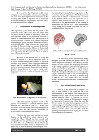 S.S Chopade et al. Int. Journal of Engineering Research and Application (IJERA) www.ijera.com
Vol. 3, Issue 5, Sep-Oct 2013, pp.247-251
www.ijera.com 249 | P a g e
It is here that the 3D patient model comes
into play, as it is where all the measurements and paths
are taken from. This emphasizes the importance of the
accuracy of the model, as any errors will be interpreted
as absolute fact by the surgeons (and hence the robot)
in their determination of the plan.
.
V. Registration of robot to patient
The registration of the robot and the patient is the
correlation of the robot’s data about the patient with
the actual patient, in terms of positioning. There are
two important stages in the registration procedure -
fixation of the patient and the robot, and intra-surgical
registration itself. Fixation is an essential ingredient
of a successful robotic operation. Robots act upon pre-
programmed paths , these programs are much more
complex if they must take into account the fact that
the patient’s position may be different to the inputted
data and, in fact, continually changing. For this reason
it is imperative that the robot can act in, at least, a
semi-ordered environment.
Fixation of the patient that is fixing the
patient in position (i.e. on the operating table), is
achieved through strapping and clamping of the areas
pertinent to the surgery. This is common in traditional
surgery, too. For example, the head is fixed in position
during neurosurgery through the application of a head-
fixation device known as a ‘stereo tactic unit’.
Fixation of the robot is achieved through analogous
methods.
Fig 3: Patient held in fixed position for neurosurgery
The intra-surgical registration itself is the
process of establishing a common reference frame
between the pre-surgical data (3D model and
associated surgical plan) and the corresponding patient
anatomy. There are two primary techniques of
achieving this common frame of reference.
The first, and most usual, method is to attach
fiducial to the underlying patient structures pre-
operatively. These fiducial are then sensed, and
compared to the pre-operative data, to precisely align
the two data sets. Furthermore, these fiducial are
invasive and cause added trauma to the patient in sites
physically far from the primary field of surgical focus.
The alternative to fiducially-based registration is that
of ‘surface- based’ registration. This technique uses
surfaces that are intrinsic to the data itself. The benefit
of this method is that it does not require the use of
expensive and traumatically invasive markers. The
illustration of the implementation of this concept is
shown below. On the Left (a) is a brain with extracted
curves shown in red. On the right (b) is the final 3D
model gained from these curves:
(a) Extracted curves (red) (b) Model produced from curves
Fig 4: Curves
The success of surface-registration is highly
dependent upon the realism and accuracy of the 3D
models gained pre-operatively and upon the sensing
accuracy of intra-surgical data acquisition. Geometric
surface model validation is complicated since errors
can be introduced at several stages of model creation:
during imaging, ‘segmentation’ and surface creation.
Prior to the emergence of surface-based techniques for
surgery, 3D modeling medical data has been primarily
used as a teaching aid in the study of anatomy (e.g.
VOXEL-MAN). These models have very different
accuracy requirements to those used for surface-based
registration.
VI. Execution of robotic procedure
Once all of the preparation is complete, it is
time to pass control to the robot for the actual
implementation of the surgery. The robots used for
automated surgery tend, at the present time, to be
adapted industrial robots; for example, the PUMA
robot arm having brought up the fact that the surgeon
is reliant upon the engineering behind the tools that
they are using, it is clear that companies would not
wish to risk possible legal proceedings should one of
their products fail. Once the robotic procedure is
initiated, sensors collect real-time data from the
operating site and pass this to a display, via which the
surgeon observes the operation.
 
