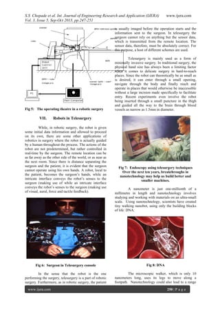 S.S Chopade et al. Int. Journal of Engineering Research and Application (IJERA) www.ijera.com
Vol. 3, Issue 5, Sep-Oct 2013, pp.247-251
www.ijera.com 250 | P a g e
Fig 5: The operating theatre in a robotic surgery
VII. Robots in Telesurgery
While, in robotic surgery, the robot is given
some initial data information and allowed to proceed
on its own, there are some other applications of
robotics in surgery where the robot is actually guided
by a human throughout the process. The actions of the
robot are not predetermined, but rather controlled in
real-time by the surgeon. The remote location can be
as far away as the other side of the world, or as near as
the next room. Since there is distance separating the
surgeon and the patient, it is evident that the surgeon
cannot operate using his own hands. A robot, local to
the patient, becomes the surgeon’s hands, while an
intricate interface conveys the robot’s senses to the
surgeon (making use of while an intricate interface
conveys the robot’s senses to the surgeon (making use
of visual, aural, force and tactile feedback).
Fig 6: Surgeon in Telesurgery console
In the sense that the robot is the one
performing the surgery, telesurgery is a part of robotic
surgery. Furthermore, as in robotic surgery, the patient
is usually imaged before the operation starts and the
information sent to the surgeon. In telesurgery the
surgeon cannot rely on anything but the sensor data,
which is transmitted from the remote location. The
sensor data, therefore, must be absolutely correct. For
this purpose, a host of different schemes are used.
Telesurgery is mainly used as a form of
minimally invasive surgery. In traditional surgery, the
physical hand size has always been a limiting factor
when it comes to delicate surgery in hard-to-reach
places. Since the robot can theoretically be as small as
is desired, it can enter through a small opening,
navigate through the body and finally reach and
operate in places that would otherwise be inaccessible
without a large incision made specifically to facilitate
entry. Recent experiments even involve the robot
being inserted through a small puncture in the thigh
and guided all the way to the brain through blood
vessels as narrow as 1.5mm in diameter.
Fig 7: Endoscopy using telesurgery techniques
Over the next ten years, breakthroughs in
nanotechnology may help us build better and
smaller machines.
A nanometer is just one-millionth of a
millimetre in length and nanotechnology involves
studying and working with materials on an ultra-small
scale. Using nanotechnology, scientists have created
tiny walking nanobot, using only the building blocks
of life: DNA.
Fig 8: DNA
The microscopic walker, which is only 10
nanometers long, uses its legs to move along a
footpath. Nanotechnology could also lead to a range
 