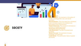 10
SOCIETY
•Social Changes:
•Identity Politics: The emphasis on the politics of
identity, including gender, race, and sexual
orientation.
•Decentralization: The move away from centralized
power structures towards more localized and
participatory forms of governance.
•Global Citizenship: The concept of individuals as
members of a global community.
•Postmodern Social Theories:
•Jean Baudrillard: The idea of simulacra and
simulation.
•Michel Foucault: The exploration of power,
knowledge, and discourse.
•Judith Butler: The performative nature of gender
and identity.
 