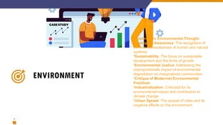 11
ENVIRONMENT
•Postmodern Environmental Thought:
•Ecological Awareness: The recognition of
the interconnectedness of human and natural
systems.
•Sustainability: The focus on sustainable
development and the limits of growth.
•Environmental Justice: Addressing the
disproportionate impact of environmental
degradation on marginalized communities.
•Critique of Modernist Environmental
Practices:
•Industrialization: Criticized for its
environmental impact and contribution to
climate change.
•Urban Sprawl: The spread of cities and its
negative effects on the environment.
 