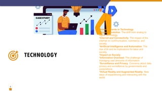 12
TECHNOLOGY
•Advancements in Technology:
•Digital Revolution: The shift from analog to
digital technology.
•Internet and Connectivity: The impact of the
internet on communication, commerce, and
society.
•Artificial Intelligence and Automation: The
rise of AI and its implications for labor and
society.
•Impact on Society:
•Information Overload: The challenge of
managing vast amounts of information.
•Surveillance and Privacy: Concerns about data
privacy and surveillance by governments and
corporations.
•Virtual Reality and Augmented Reality: New
ways of experiencing and interacting with the
world.
 