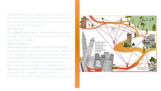 CRITIQUE OF MODERNIST CITIES BY JANE JACOBS
•Background:Jane Jacobs was an urbanist and
activist known for her critiques of modernist urban
planning and her advocacy for community-based
approaches to city planning.
•Key Works:
•The Death and Life of Great American Cities:
Jacobs' seminal work critiquing modernist urban
planning principles.
•Main Critiques:
•Overemphasis on Order and Predictability:
Modernist planners prioritized order and efficiency,
often leading to sterile, unlivable environments.
•Destruction of Community: Large-scale urban
renewal projects displaced communities and
destroyed the social fabric of neighborhoods.
•Monotonous and Monofunctional Spaces: The
separation of residential, commercial, and
industrial areas led to lifeless, single-use zones.
 