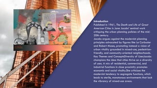 ILLUSTRATION
Introduction
Published in 1961, The Death and Life of Great
American Cities is Jane Jacobs' seminal work
critiquing the urban planning policies of the mid-
20th century.
Jacobs argues against the modernist planning
principles advocated by figures like Le Corbusier
and Robert Moses, promoting instead a vision of
urban vitality grounded in mixed-use, pedestrian-
friendly, and community-oriented neighborhoods.
Key Themes and ConceptsDiversity of UsesJacobs
champions the idea that cities thrive on a diversity
of uses. A mix of residential, commercial, and
industrial functions in close proximity promotes
economic and social vitality.She criticizes the
modernist tendency to segregate functions, which
leads to sterile, monotonous environments that lack
the vibrancy of mixed-use areas.
 