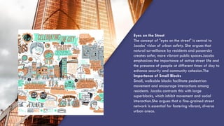 “QUOTE”
Eyes on the Street
The concept of "eyes on the street" is central to
Jacobs' vision of urban safety. She argues that
natural surveillance by residents and passersby
creates safer, more vibrant public spaces.Jacobs
emphasizes the importance of active street life and
the presence of people at different times of day to
enhance security and community cohesion.The
Importance of Small Blocks
Small, walkable blocks facilitate pedestrian
movement and encourage interactions among
residents. Jacobs contrasts this with large
superblocks, which inhibit movement and social
interaction.She argues that a fine-grained street
network is essential for fostering vibrant, diverse
urban areas.
 