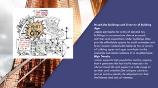 “QUOTE”
Mixed-Use Buildings and Diversity of Building
Ages
Jacobs advocates for a mix of old and new
buildings to accommodate diverse economic
activities and populations. Older buildings often
provide affordable spaces for small businesses and
lower-income residents.She believes that a variety
of building types and ages contributes to the
economic and social resilience of a neighborhood.
High Density
Jacobs supports high population density, arguing
that it generates the foot traffic necessary for
vibrant street life and supports a wide range of
services and amenities.She critiques suburban
sprawl and low-density developments for their
inefficiency and lack of vibrancy.
 
