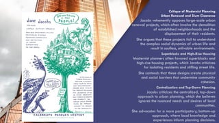 “QUOTE”
Critique of Modernist Planning
Urban Renewal and Slum Clearance
Jacobs vehemently opposes large-scale urban
renewal projects, which often involve the demolition
of established neighborhoods and the
displacement of their residents.
She argues that these projects fail to understand
the complex social dynamics of urban life and
result in soulless, unlivable environments.
Superblocks and High-Rise Housing
Modernist planners often favored superblocks and
high-rise housing projects, which Jacobs criticizes
for isolating residents and stifling street life.
She contends that these designs create physical
and social barriers that undermine community
cohesion.
Centralization and Top-Down Planning
Jacobs criticizes the centralized, top-down
approach to urban planning, which she believes
ignores the nuanced needs and desires of local
communities.
She advocates for a more participatory, bottom-up
approach, where local knowledge and
experiences inform planning decisions.
 
