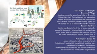 “QUOTE”
Case Studies and Examples
Greenwich Village
Jacobs draws on her experience living in Greenwich
Village, New York City, to illustrate her ideas about
vibrant, mixed-use neighborhoods.She highlights the
area's diverse population, varied building types, and
active street life as examples of successful urbanism.
Boston's North End
Jacobs uses Boston's North End as a case study of a
successful, high-density neighborhood with a mix of uses
and a strong sense of community.She contrasts this with
the failed urban renewal projects in other parts of
Boston.
Philadelphia's Society Hill
Jacobs critiques the urban renewal efforts in
Philadelphia's Society Hill, where historic buildings were
demolished to make way for modernist
developments.She argues that this approach destroyed
the character and vitality of the neighborhood.
 