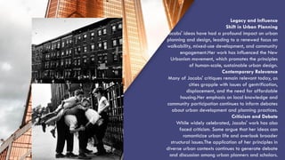 “QUOTE”
Legacy and Influence
Shift in Urban Planning
Jacobs' ideas have had a profound impact on urban
planning and design, leading to a renewed focus on
walkability, mixed-use development, and community
engagement.Her work has influenced the New
Urbanism movement, which promotes the principles
of human-scale, sustainable urban design.
Contemporary Relevance
Many of Jacobs' critiques remain relevant today, as
cities grapple with issues of gentrification,
displacement, and the need for affordable
housing.Her emphasis on local knowledge and
community participation continues to inform debates
about urban development and planning practices.
Criticism and Debate
While widely celebrated, Jacobs' work has also
faced criticism. Some argue that her ideas can
romanticize urban life and overlook broader
structural issues.The application of her principles in
diverse urban contexts continues to generate debate
and discussion among urban planners and scholars.
 