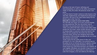 Focusing on the topic of human well-being and
interconnectedness, as well as on the safety and economic
vitality of cities, this article will summarize Jacobs’ main
points.
A big first chunk of Jacobs’ analysis on cities focuses on the
sidewalks, neighborhoods, and neighborhood playgrounds
and parks, with many of her observations being from her
lifetime spent in New York City.
Sidewalks as a means to ensure street safety.
The sidewalks, she argues, serve many purposes besides
carrying pedestrians. She views the primary task of
sidewalks to be ensuring street safety for the city as a
whole. A city district that fails to ensure street safety makes
people fear the streets. Jacobs actually discusses sidewalks
as causing eiether an upward or downward spiral. In the
latter, the more people fear the streets, the more they
avoid the streets, and the more dangerous those streets
then become. In this particular example, the city as a whole
then becomes more unsafe.
Jacobs argues that the public peace of cities, and
particularly of a city’s sidewalks, is not primarily kept by
the police, but by an intricate network of voluntary controls
and standards among people themselves. On busy city
streets passers-by, street-level merchants, and residents, all
work together effortlessly and naturally to keep an eye on
the street provide few opportunities for street crime. In
order this to happen, a city must abide by the following:
 