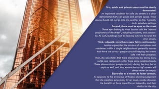 First, public and private space must be clearly
demarcated.
An important condition for safe city streets is a clear
demarcation between public and private space. These
spaces should not merge into one another as they typically
do in suburban settings.
Second, there must be eyes on the street
These eyes belong to what Jacobs calls the “natural
proprietors of the street”, including residents, and passers-
by. As such, buildings must be looking outward towards the
city’s streets.
Third, sidewalks must have users fairly continuously.
Jacobs argues that the mixture of workplaces and
residences within a single neighborhood generally assures
that there are always people around keeping the streets
safe with their presence.
Then, she also states that there should also be stores, bars,
cafés, and restaurants within those same neighborhoods.
These places attract people not only during the day, but at
night as well, and thus, ensure that a city’s streets will
almost never be empty.
Sidewalks as a means to foster contacts.
As opposed to the erroneous Orthodox planning judgement
that she mentions extensively in her book, Jacobs discusses
the benefits of busy street life on sidewalks, and their
vitality for the city.
 